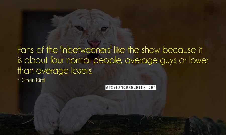 Simon Bird Quotes: Fans of the 'Inbetweeners' like the show because it is about four normal people, average guys or lower than average losers.