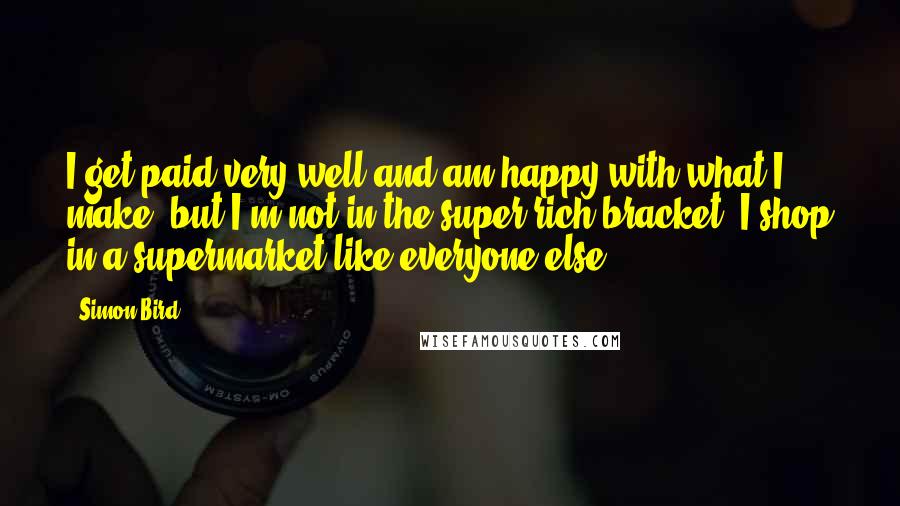Simon Bird Quotes: I get paid very well and am happy with what I make, but I'm not in the super-rich bracket. I shop in a supermarket like everyone else.