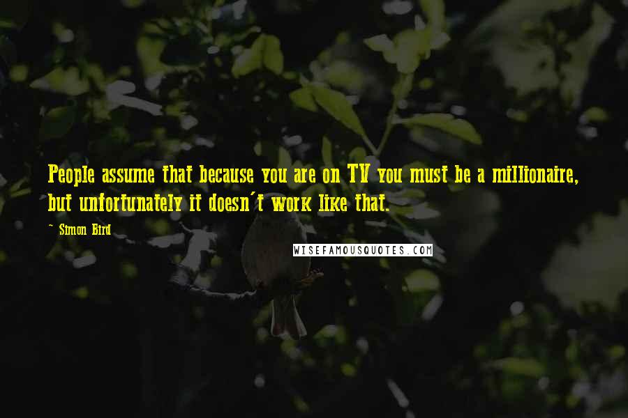 Simon Bird Quotes: People assume that because you are on TV you must be a millionaire, but unfortunately it doesn't work like that.