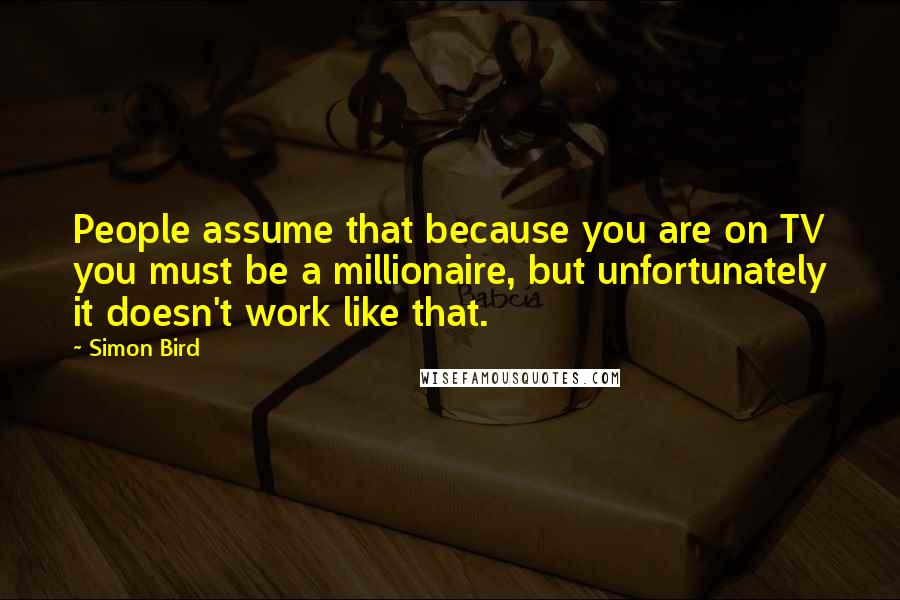 Simon Bird Quotes: People assume that because you are on TV you must be a millionaire, but unfortunately it doesn't work like that.