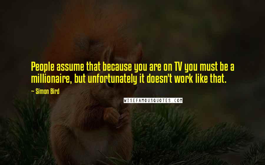 Simon Bird Quotes: People assume that because you are on TV you must be a millionaire, but unfortunately it doesn't work like that.