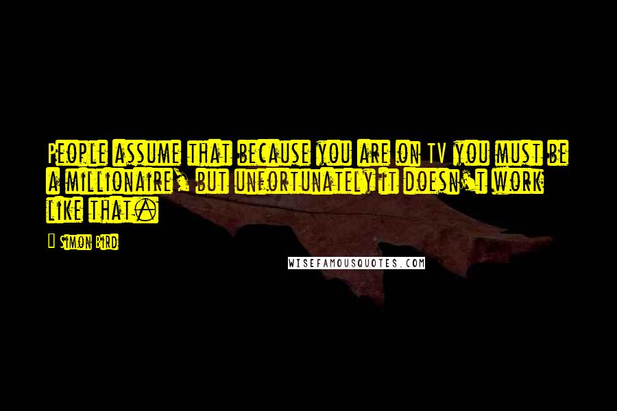 Simon Bird Quotes: People assume that because you are on TV you must be a millionaire, but unfortunately it doesn't work like that.