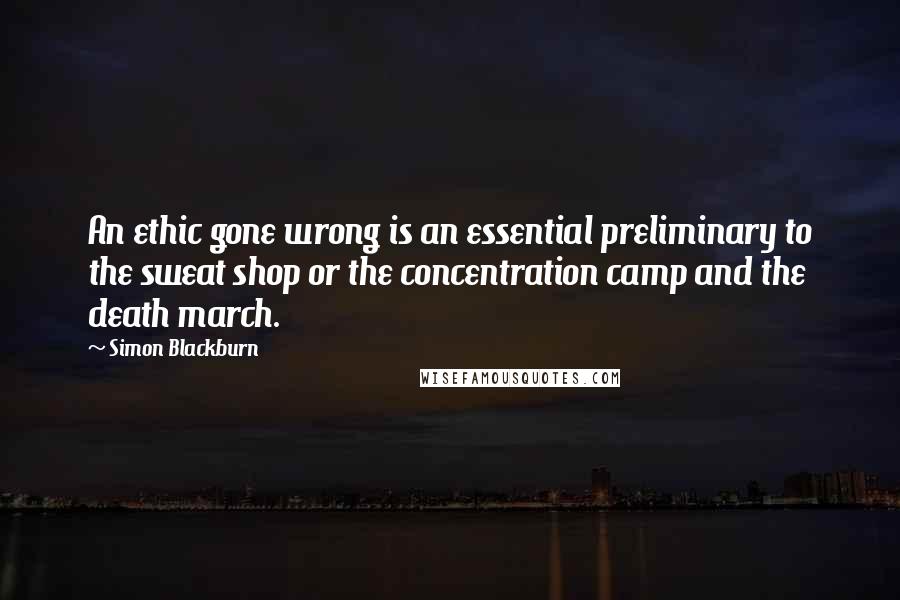 Simon Blackburn Quotes: An ethic gone wrong is an essential preliminary to the sweat shop or the concentration camp and the death march.
