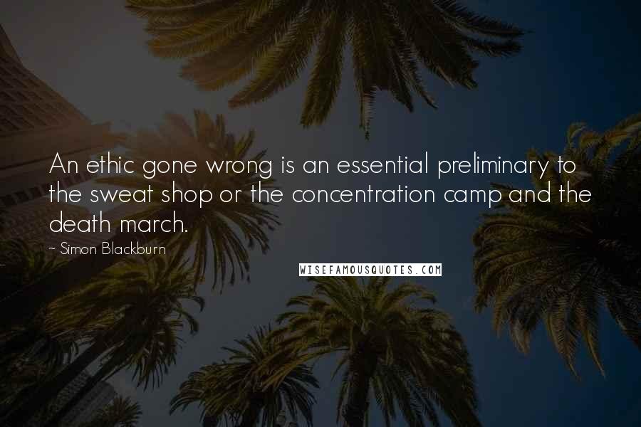 Simon Blackburn Quotes: An ethic gone wrong is an essential preliminary to the sweat shop or the concentration camp and the death march.