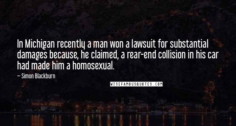 Simon Blackburn Quotes: In Michigan recently a man won a lawsuit for substantial damages because, he claimed, a rear-end collision in his car had made him a homosexual.