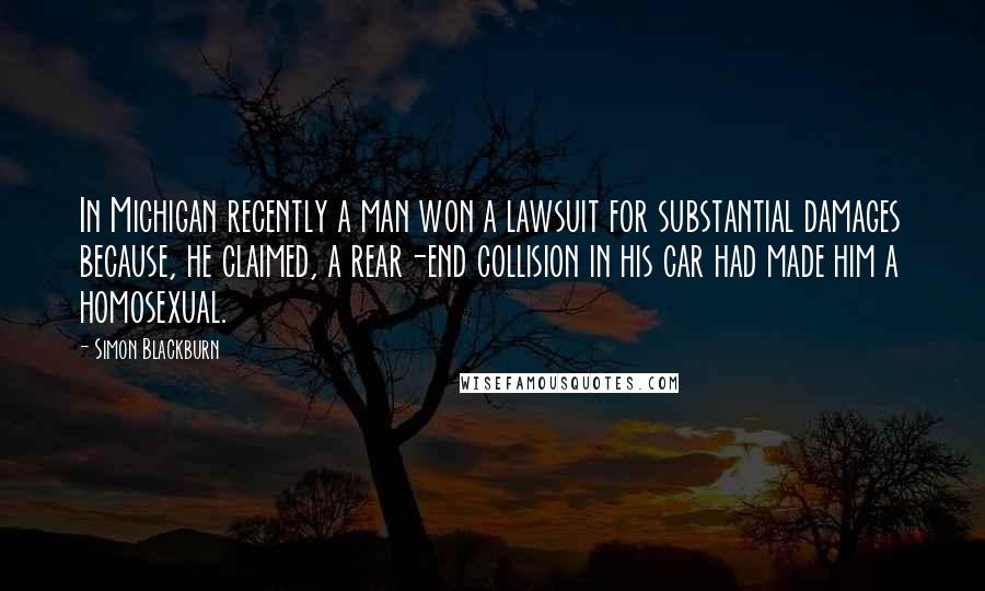 Simon Blackburn Quotes: In Michigan recently a man won a lawsuit for substantial damages because, he claimed, a rear-end collision in his car had made him a homosexual.