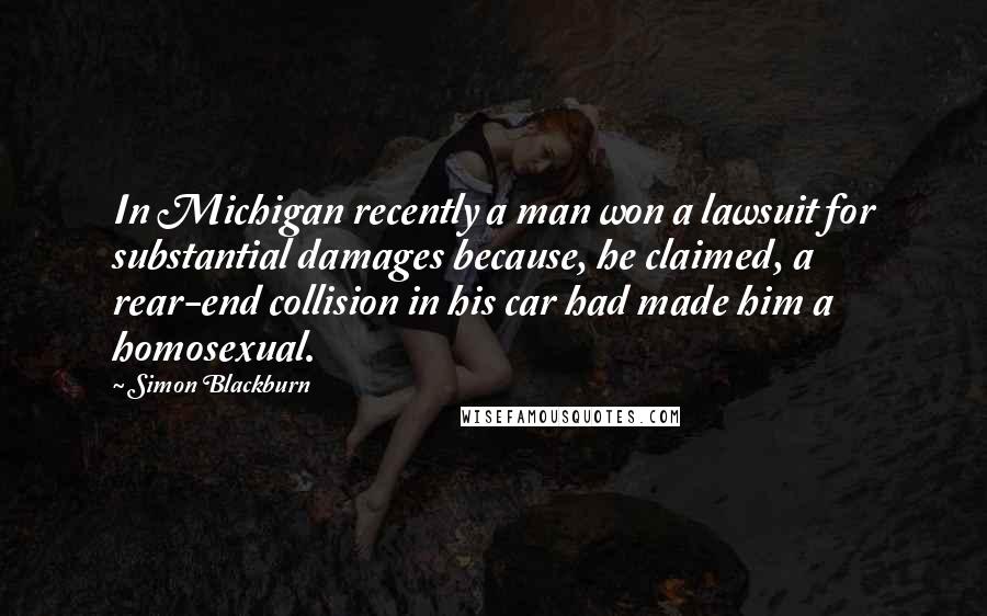 Simon Blackburn Quotes: In Michigan recently a man won a lawsuit for substantial damages because, he claimed, a rear-end collision in his car had made him a homosexual.