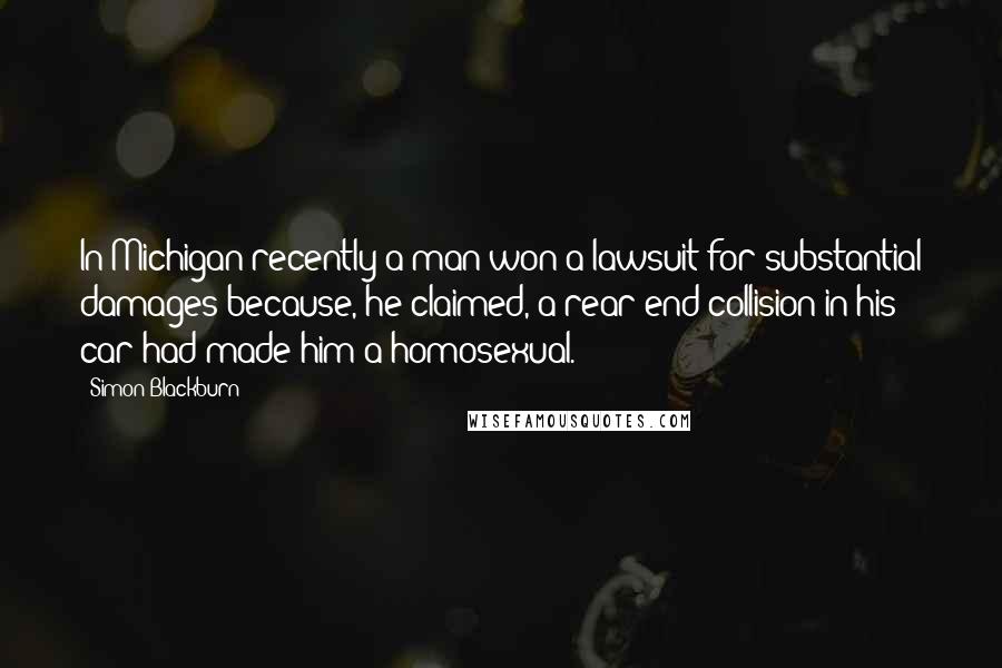 Simon Blackburn Quotes: In Michigan recently a man won a lawsuit for substantial damages because, he claimed, a rear-end collision in his car had made him a homosexual.