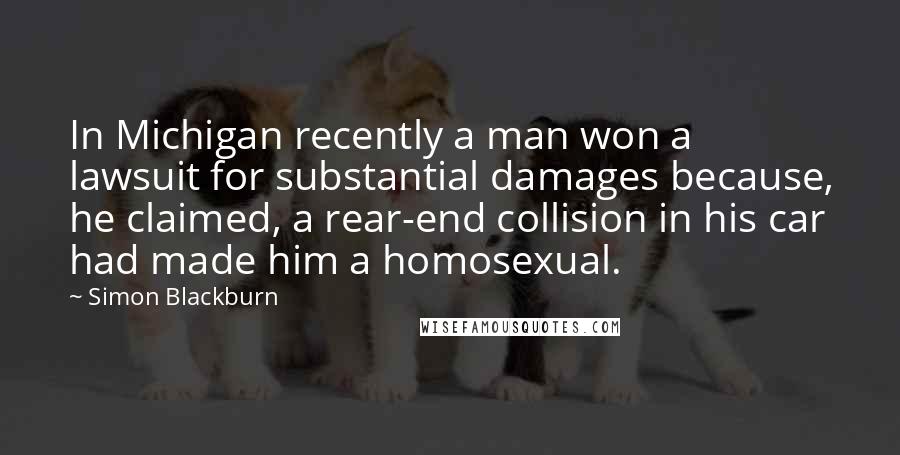 Simon Blackburn Quotes: In Michigan recently a man won a lawsuit for substantial damages because, he claimed, a rear-end collision in his car had made him a homosexual.