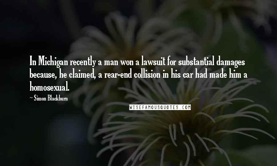 Simon Blackburn Quotes: In Michigan recently a man won a lawsuit for substantial damages because, he claimed, a rear-end collision in his car had made him a homosexual.