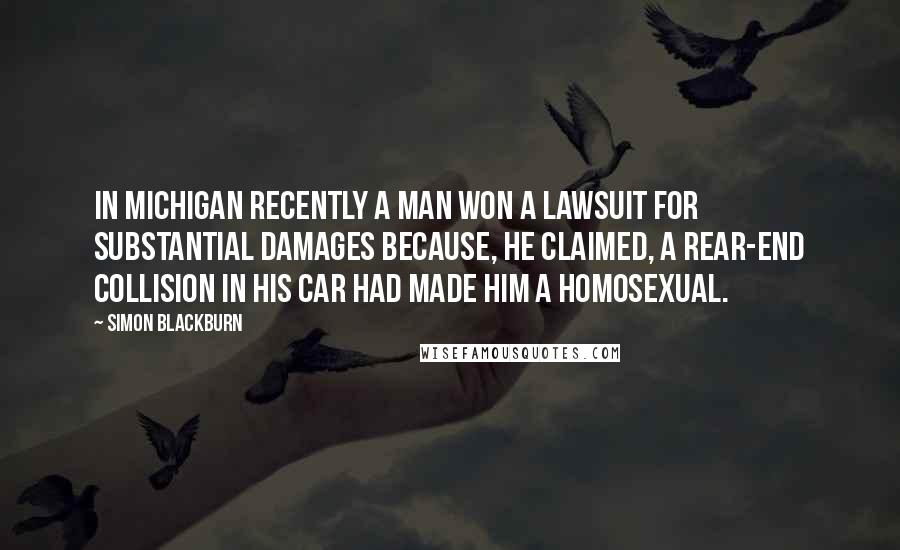 Simon Blackburn Quotes: In Michigan recently a man won a lawsuit for substantial damages because, he claimed, a rear-end collision in his car had made him a homosexual.