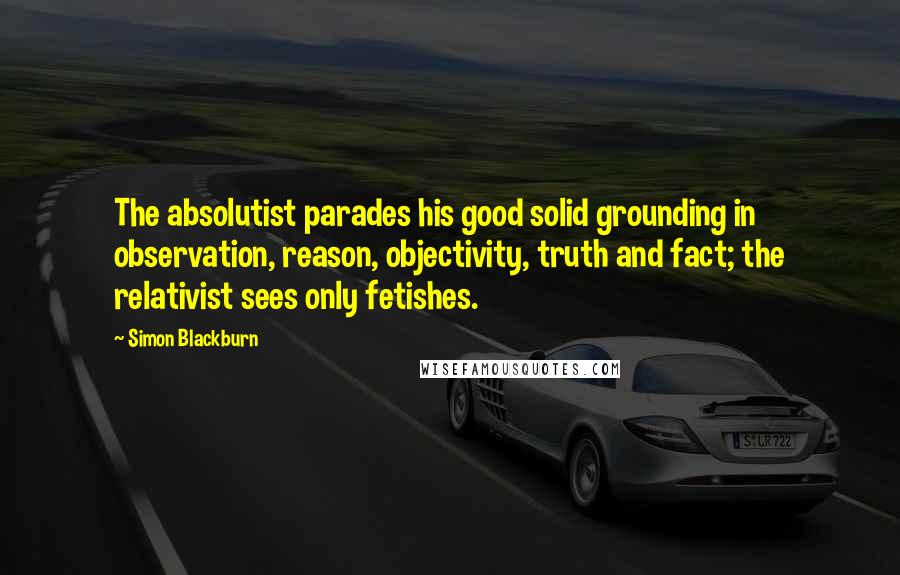 Simon Blackburn Quotes: The absolutist parades his good solid grounding in observation, reason, objectivity, truth and fact; the relativist sees only fetishes.