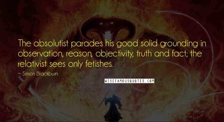 Simon Blackburn Quotes: The absolutist parades his good solid grounding in observation, reason, objectivity, truth and fact; the relativist sees only fetishes.