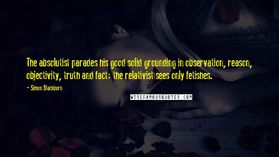 Simon Blackburn Quotes: The absolutist parades his good solid grounding in observation, reason, objectivity, truth and fact; the relativist sees only fetishes.