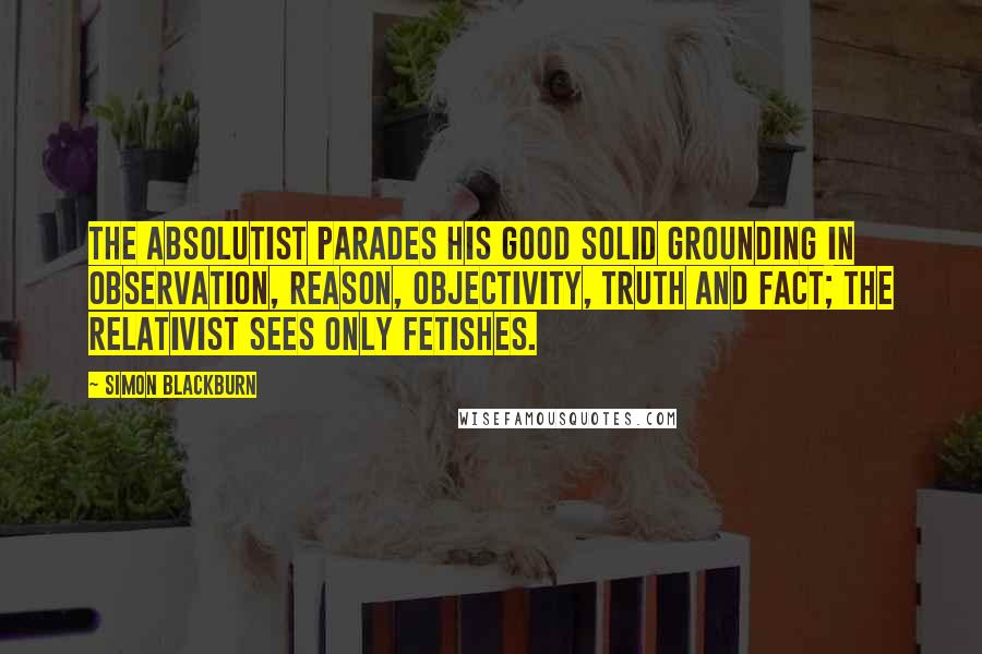 Simon Blackburn Quotes: The absolutist parades his good solid grounding in observation, reason, objectivity, truth and fact; the relativist sees only fetishes.