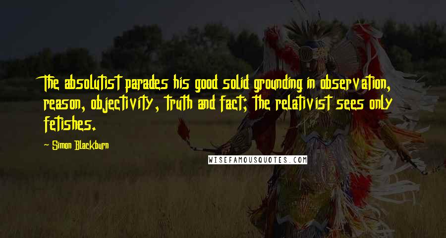 Simon Blackburn Quotes: The absolutist parades his good solid grounding in observation, reason, objectivity, truth and fact; the relativist sees only fetishes.