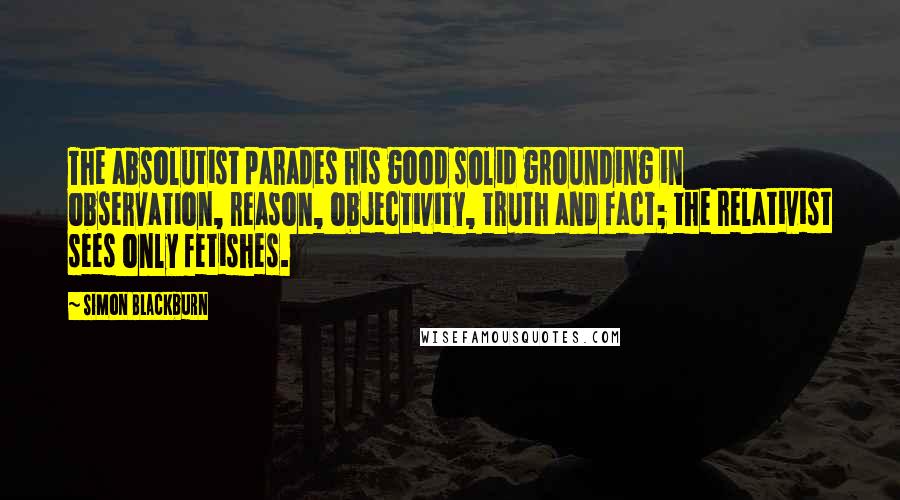 Simon Blackburn Quotes: The absolutist parades his good solid grounding in observation, reason, objectivity, truth and fact; the relativist sees only fetishes.