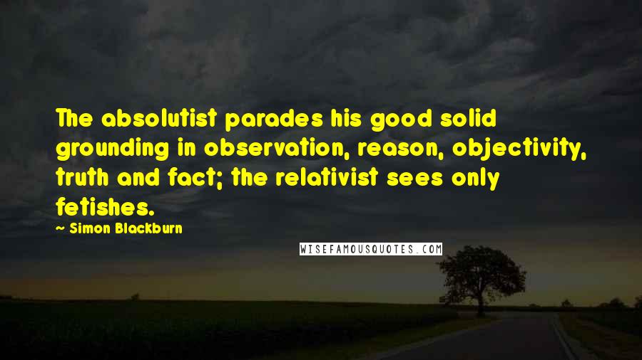 Simon Blackburn Quotes: The absolutist parades his good solid grounding in observation, reason, objectivity, truth and fact; the relativist sees only fetishes.