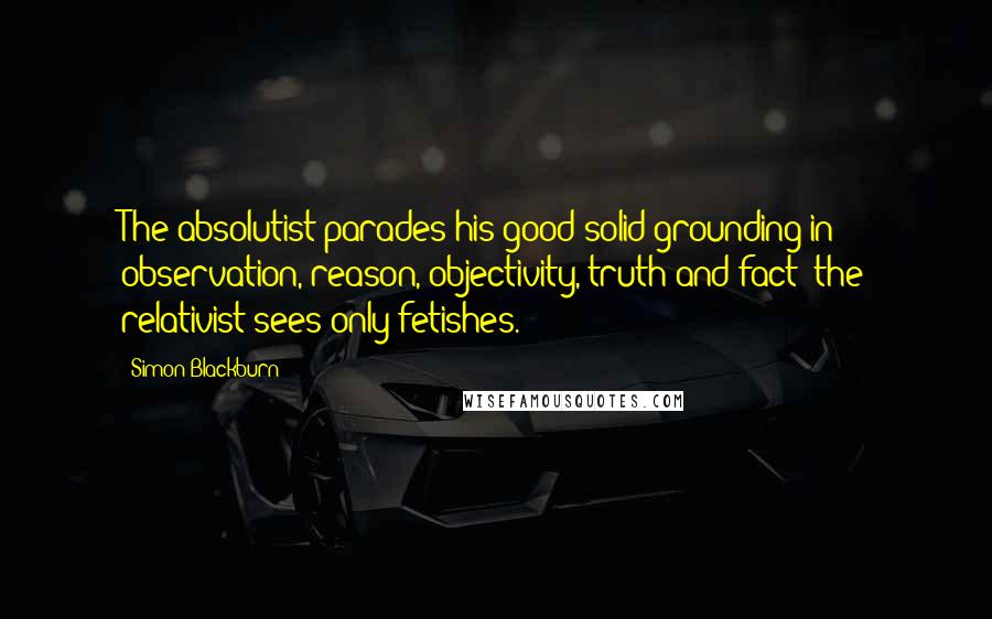 Simon Blackburn Quotes: The absolutist parades his good solid grounding in observation, reason, objectivity, truth and fact; the relativist sees only fetishes.