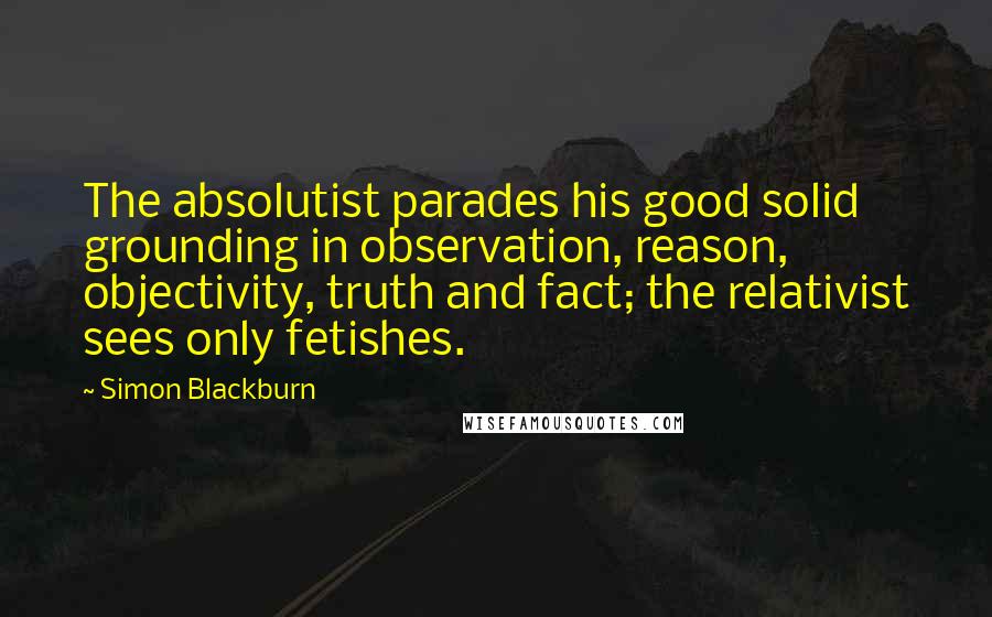 Simon Blackburn Quotes: The absolutist parades his good solid grounding in observation, reason, objectivity, truth and fact; the relativist sees only fetishes.