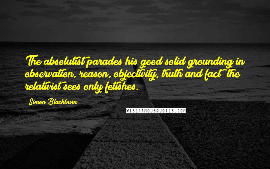 Simon Blackburn Quotes: The absolutist parades his good solid grounding in observation, reason, objectivity, truth and fact; the relativist sees only fetishes.