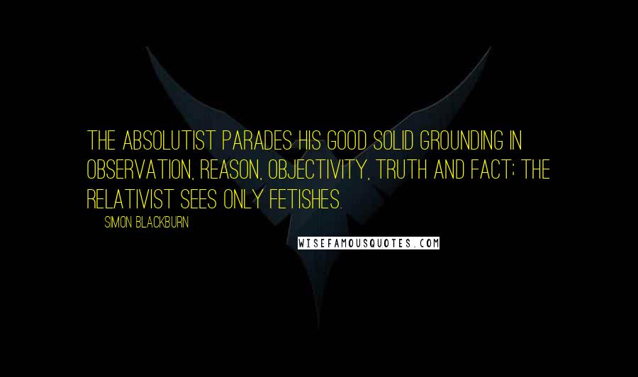 Simon Blackburn Quotes: The absolutist parades his good solid grounding in observation, reason, objectivity, truth and fact; the relativist sees only fetishes.