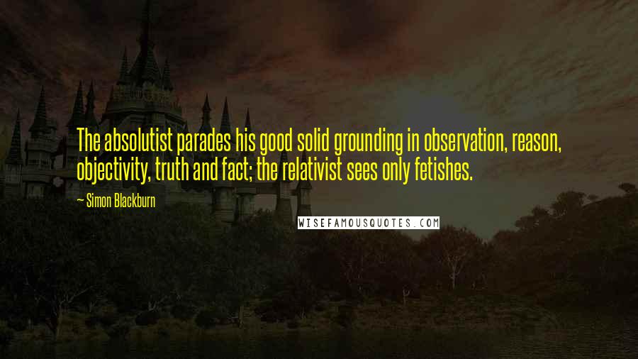 Simon Blackburn Quotes: The absolutist parades his good solid grounding in observation, reason, objectivity, truth and fact; the relativist sees only fetishes.