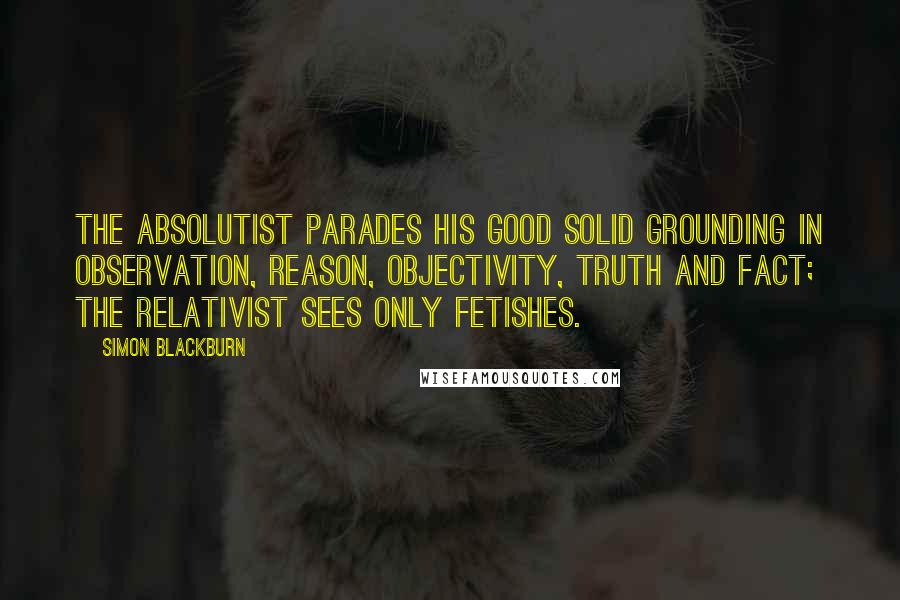 Simon Blackburn Quotes: The absolutist parades his good solid grounding in observation, reason, objectivity, truth and fact; the relativist sees only fetishes.