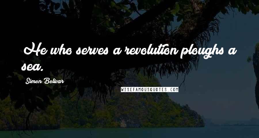 Simon Bolivar Quotes: He who serves a revolution ploughs a sea.