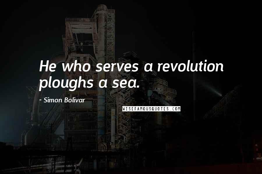 Simon Bolivar Quotes: He who serves a revolution ploughs a sea.