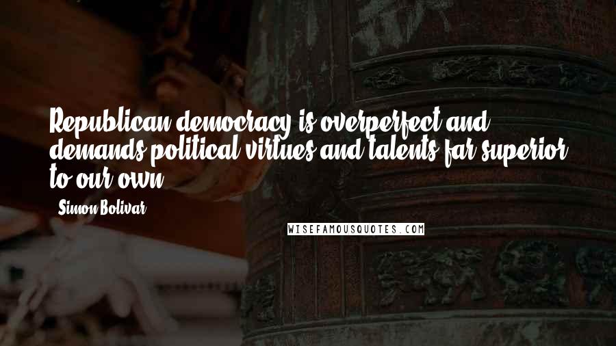 Simon Bolivar Quotes: Republican democracy is overperfect and demands political virtues and talents far superior to our own.