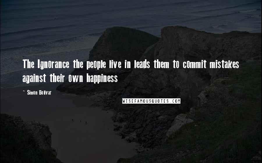 Simon Bolivar Quotes: The Ignorance the people live in leads them to commit mistakes against their own happiness