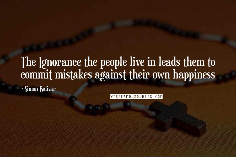 Simon Bolivar Quotes: The Ignorance the people live in leads them to commit mistakes against their own happiness