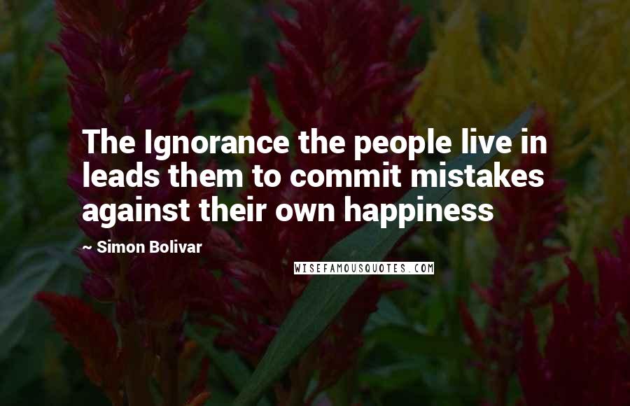 Simon Bolivar Quotes: The Ignorance the people live in leads them to commit mistakes against their own happiness