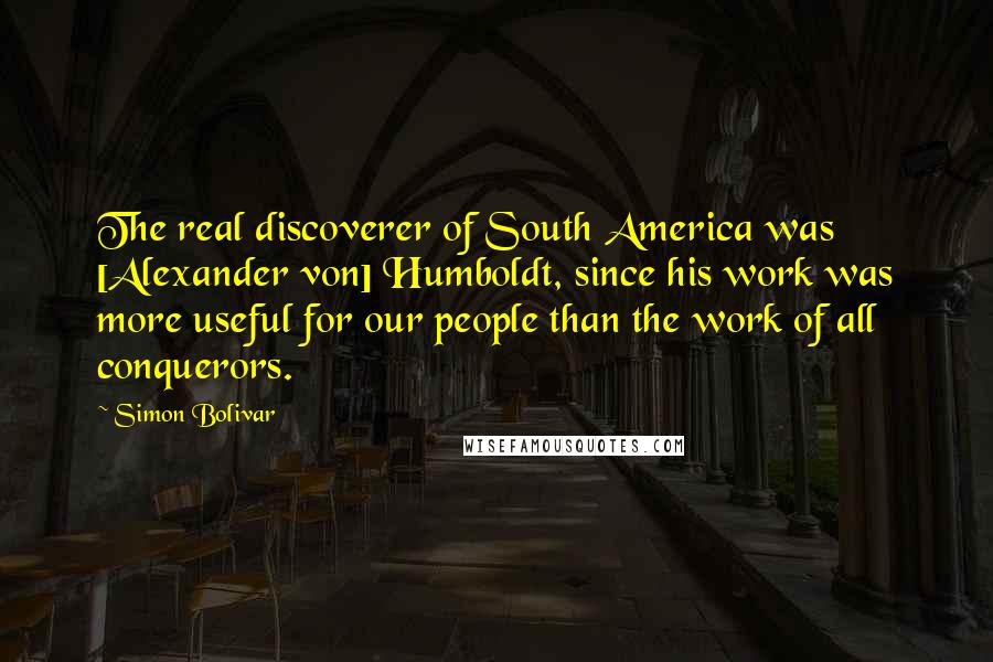 Simon Bolivar Quotes: The real discoverer of South America was [Alexander von] Humboldt, since his work was more useful for our people than the work of all conquerors.