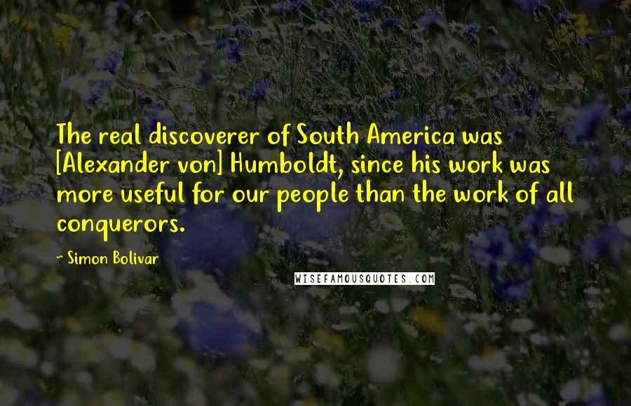 Simon Bolivar Quotes: The real discoverer of South America was [Alexander von] Humboldt, since his work was more useful for our people than the work of all conquerors.