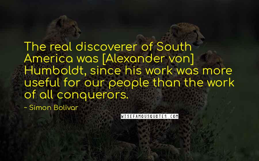 Simon Bolivar Quotes: The real discoverer of South America was [Alexander von] Humboldt, since his work was more useful for our people than the work of all conquerors.