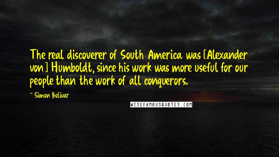 Simon Bolivar Quotes: The real discoverer of South America was [Alexander von] Humboldt, since his work was more useful for our people than the work of all conquerors.