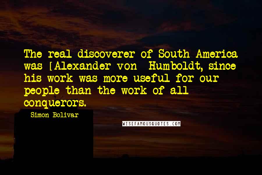 Simon Bolivar Quotes: The real discoverer of South America was [Alexander von] Humboldt, since his work was more useful for our people than the work of all conquerors.