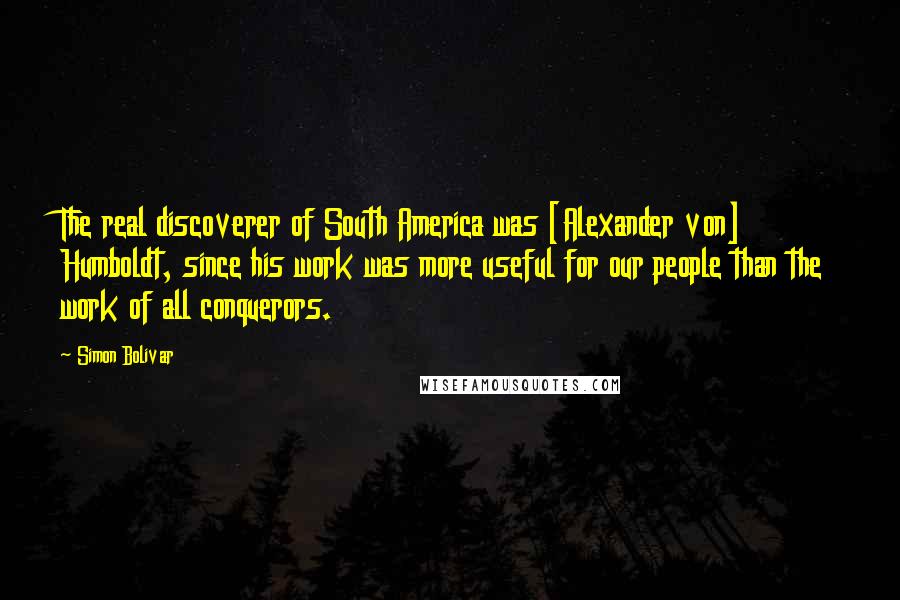 Simon Bolivar Quotes: The real discoverer of South America was [Alexander von] Humboldt, since his work was more useful for our people than the work of all conquerors.