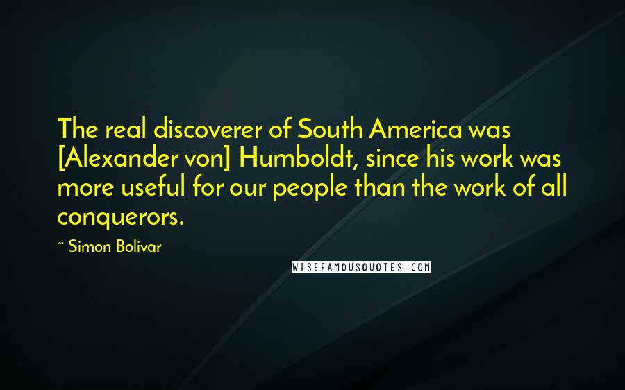 Simon Bolivar Quotes: The real discoverer of South America was [Alexander von] Humboldt, since his work was more useful for our people than the work of all conquerors.