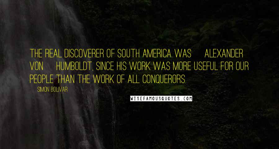 Simon Bolivar Quotes: The real discoverer of South America was [Alexander von] Humboldt, since his work was more useful for our people than the work of all conquerors.