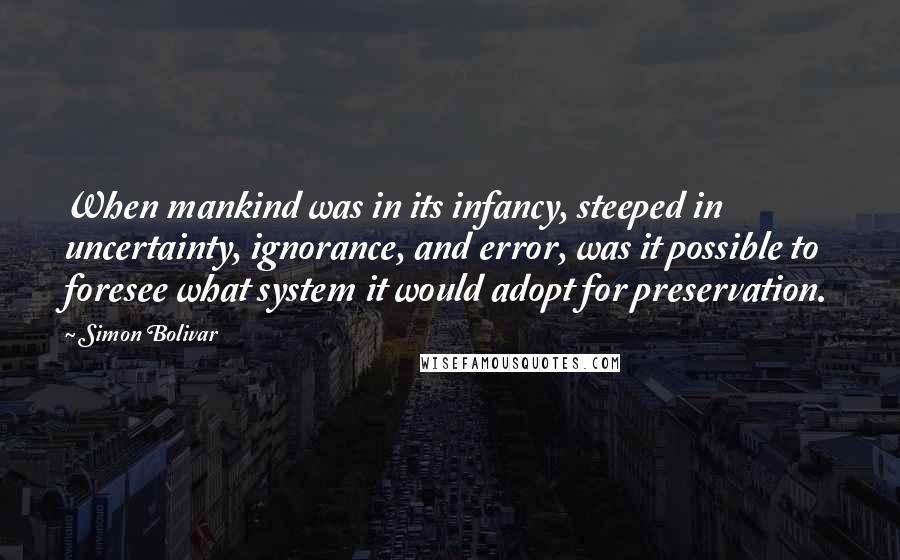 Simon Bolivar Quotes: When mankind was in its infancy, steeped in uncertainty, ignorance, and error, was it possible to foresee what system it would adopt for preservation.