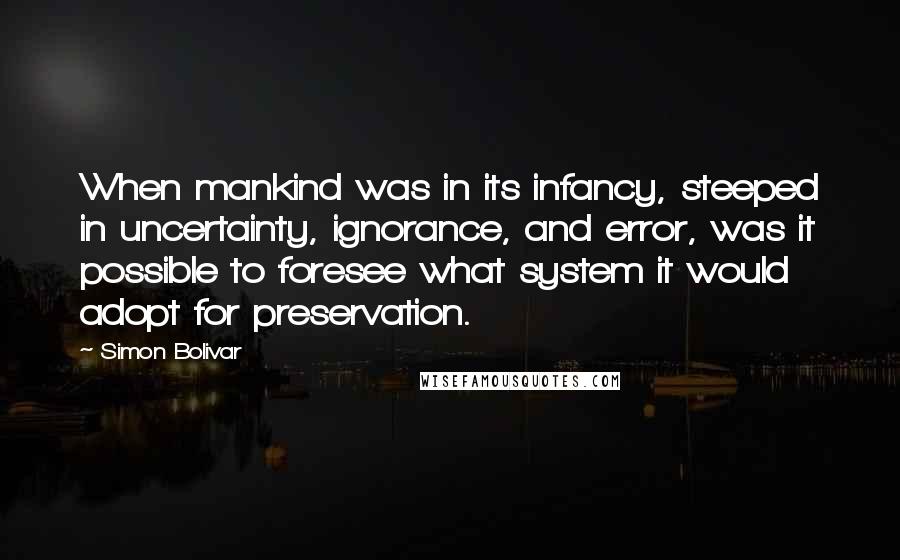 Simon Bolivar Quotes: When mankind was in its infancy, steeped in uncertainty, ignorance, and error, was it possible to foresee what system it would adopt for preservation.