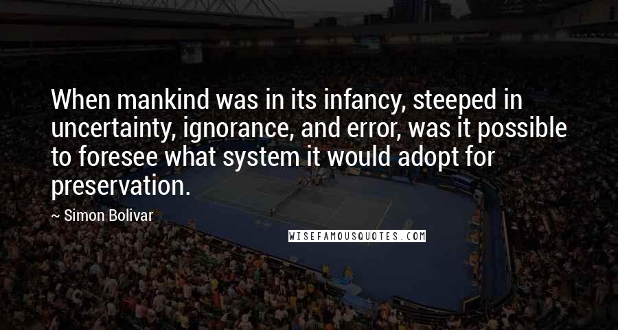 Simon Bolivar Quotes: When mankind was in its infancy, steeped in uncertainty, ignorance, and error, was it possible to foresee what system it would adopt for preservation.