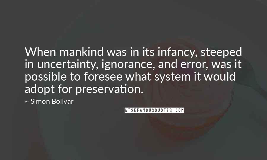 Simon Bolivar Quotes: When mankind was in its infancy, steeped in uncertainty, ignorance, and error, was it possible to foresee what system it would adopt for preservation.