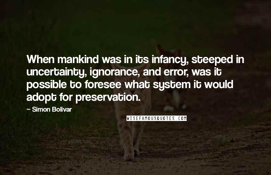 Simon Bolivar Quotes: When mankind was in its infancy, steeped in uncertainty, ignorance, and error, was it possible to foresee what system it would adopt for preservation.