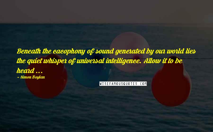 Simon Boylan Quotes: Beneath the cacophony of sound generated by our world lies the quiet whisper of universal intelligence. Allow it to be heard ...