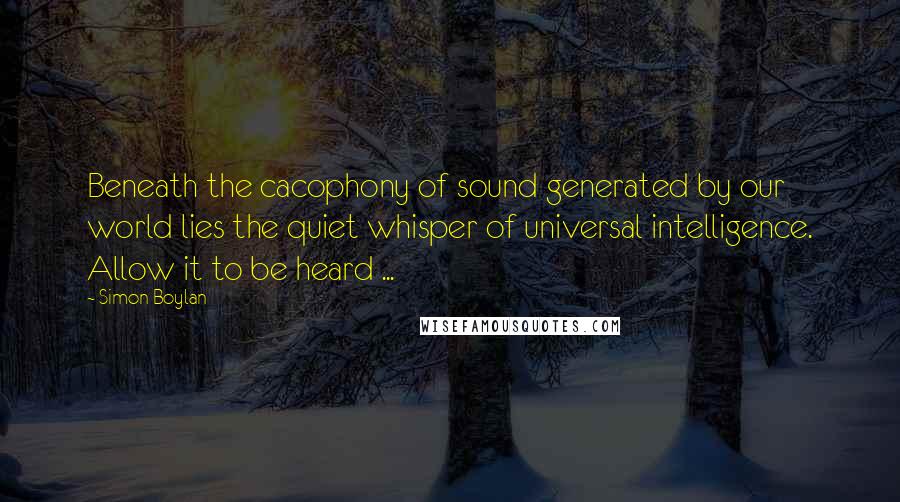 Simon Boylan Quotes: Beneath the cacophony of sound generated by our world lies the quiet whisper of universal intelligence. Allow it to be heard ...