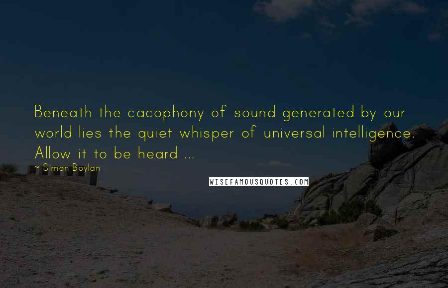 Simon Boylan Quotes: Beneath the cacophony of sound generated by our world lies the quiet whisper of universal intelligence. Allow it to be heard ...